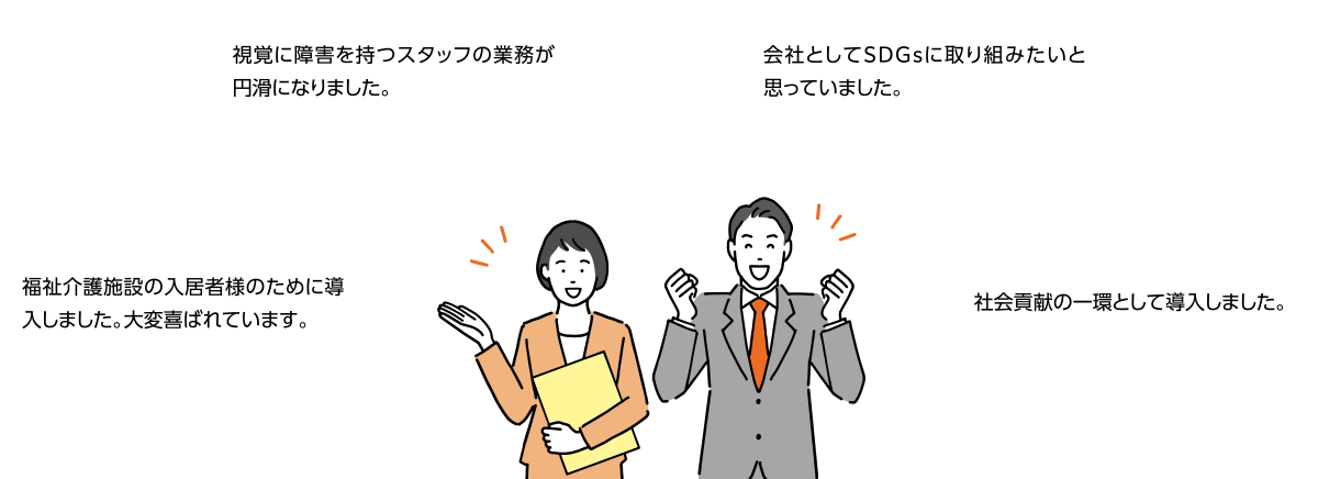 視覚に障害を持つスタッフの業務が円滑になりました。会社としてSDGsに取り組みたいと思っていました。福祉介護施設の入居者のために導入しました。大変喜ばれています。社会貢献の一環として導入しました。